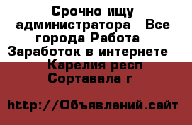 Срочно ищу администратора - Все города Работа » Заработок в интернете   . Карелия респ.,Сортавала г.